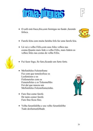 • O café está fraco,frio,com formigas no fundo ,fazendo
fofoca.
• Farofa feita com muita farinha fofa faz uma farofa feia.
• Lá vai o velho Félix,com seus foles velhos nas
costas.Quanto mais fede o velho Félix, mais fedem os
velhos foles nas costas do velho Félix.
• Fui fazer fogo, fiz furo,ficando um furto forte.
• Mefistófeles Felestofisme
Fez com que tomelesfisse os
Lesfemistos e os
Fisfemetoles com os
Femetofisles e os Tolesmefifes
Foi daí que nasceu um
Mefistófeles Felestofismezinho.
• Faro fino come farofa
De tanto comer farofa
Faro fino ficou fino.
• Velha furunfufelha e seu velho furunfufelho
Tudo desfunrunfelhado
26
 