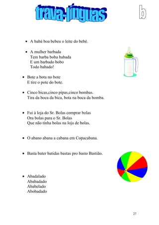 • A babá boa bebeu o leite do bebé.
• A mulher barbada
Tem barba boba babada
E um barbado bobo
Todo babado!
• Bote a bota no bote
E tire o pote do bote.
• Cinco bicas,cinco pipas,cinco bombas.
Tira da boca da bica, bota na boca da bomba.
• Fui à loja do Sr. Bolas comprar bolas
Ora bolas para o Sr. Bolas
Que não tinha bolas na loja de bolas.
• O abano abana a cabana em Copacabana.
• Basta bater batidas bastas pro basto Bastião.
• Abadalado
Ababadado
Ababelado
Abobadado
27
 