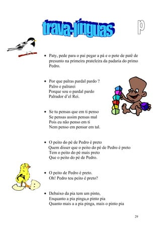 • Paty, pede para o pai pegar a pá e o pote de patê de
presunto na primeira prateleira da padaria do primo
Pedro.
• Por que palras pardal pardo ?
Palro e palrarei
Porque sou o pardal pardo
Palrador d’el Rei.
• Se tu pensas que em ti penso
Se pensas assim pensas mal
Pois eu não penso em ti
Nem penso em pensar em tal.
• O peito do pé de Pedro é preto
Quem disser que o peito do pé de Pedro é preto
Tem o peito do pé mais preto
Que o peito do pé de Pedro.
• O peito de Pedro é preto.
Oh! Pedro teu peito é preto?
• Debaixo da pia tem um pinto,
Enquanto a pia pinga,o pinto pia
Quanto mais a a pia pinga, mais o pinto pia
29
 