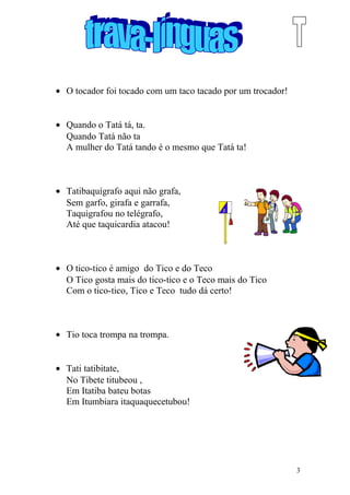 • O tocador foi tocado com um taco tacado por um trocador!
• Quando o Tatá tá, ta.
Quando Tatá não ta
A mulher do Tatá tando é o mesmo que Tatá ta!
• Tatibaquígrafo aqui não grafa,
Sem garfo, girafa e garrafa,
Taquigrafou no telégrafo,
Até que taquicardia atacou!
• O tico-tico é amigo do Tico e do Teco
O Tico gosta mais do tico-tico e o Teco mais do Tico
Com o tico-tico, Tico e Teco tudo dá certo!
• Tio toca trompa na trompa.
• Tati tatibitate,
No Tibete titubeou ,
Em Itatiba bateu botas
Em Itumbiara itaquaquecetubou!
3
 