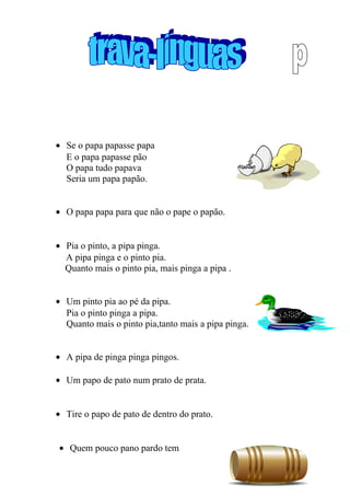 • Se o papa papasse papa
E o papa papasse pão
O papa tudo papava
Seria um papa papão.
• O papa papa para que não o pape o papão.
• Pia o pinto, a pipa pinga.
A pipa pinga e o pinto pia.
Quanto mais o pinto pia, mais pinga a pipa .
• Um pinto pia ao pé da pipa.
Pia o pinto pinga a pipa.
Quanto mais o pinto pia,tanto mais a pipa pinga.
• A pipa de pinga pinga pingos.
• Um papo de pato num prato de prata.
• Tire o papo de pato de dentro do prato.
• Quem pouco pano pardo tem
30
 
