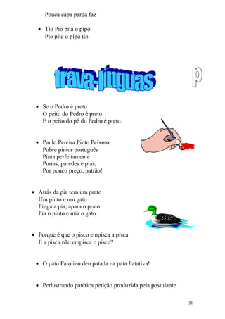 Pouca capa parda faz
• Tio Pio pita o pipo
Pio pita o pipo tio
• Se o Pedro é preto
O peito do Pedro é preto
E o peito do pé do Pedro é preto.
• Paulo Pereira Pinto Peixoto
Pobre pintor português
Pinta perfeitamente
Portas, paredes e pias,
Por pouco preço, patrão!
• Atrás da pia tem um prato
Um pinto e um gato
Pinga a pia, apara o prato
Pia o pinto e mia o gato
• Porque é que o pisco empisca a pisca
E a pisca não empisca o pisco?
• O pato Patolino deu patada na pata Patativa!
• Perlustrando patética petição produzida pela postulante
31
 