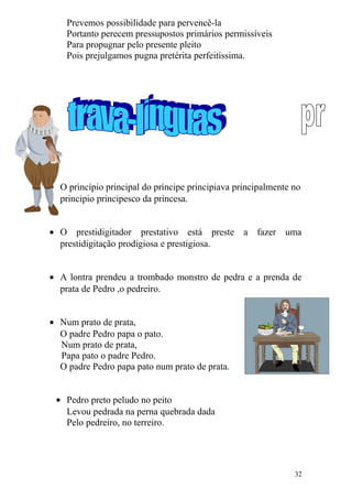Prevemos possibilidade para pervencê-la
Portanto perecem pressupostos primários permissíveis
Para propugnar pelo presente pleito
Pois prejulgamos pugna pretérita perfeitíssima.
• O princípio principal do príncipe principiava principalmente no
principio principesco da princesa.
• O prestidigitador prestativo está preste a fazer uma
prestidigitação prodigiosa e prestigiosa.
• A lontra prendeu a trombado monstro de pedra e a prenda de
prata de Pedro ,o pedreiro.
• Num prato de prata,
O padre Pedro papa o pato.
Num prato de prata,
Papa pato o padre Pedro.
O padre Pedro papa pato num prato de prata.
• Pedro preto peludo no peito
Levou pedrada na perna quebrada dada
Pelo pedreiro, no terreiro.
32
 