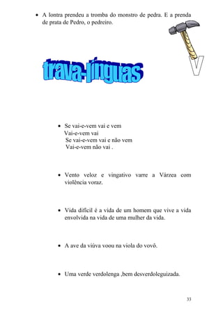 • A lontra prendeu a tromba do monstro de pedra. E a prenda
de prata de Pedro, o pedreiro.
• Se vai-e-vem vai e vem
Vai-e-vem vai
Se vai-e-vem vai e não vem
Vai-e-vem não vai .
• Vento veloz e vingativo varre a Várzea com
violência voraz.
• Vida difícil é a vida de um homem que vive a vida
envolvida na vida de uma mulher da vida.
• A ave da viúva voou na viola do vovô.
• Uma verde verdolenga ,bem desverdoleguizada.
33
 