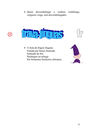 • Quem desverdolengar a verdosa verdolenga,
vergueira verga, será desverdolengador.

• A frota de frágeis fragatas
Fretada por franco frustrado
Enfreado de frio
Naufragou na refrega
Por frementos frecheiros africanos.
34
 