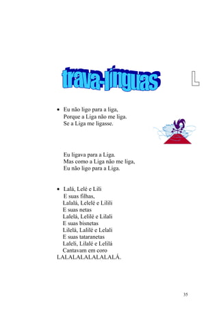• Eu não ligo para a liga,
Porque a Liga não me liga.
Se a Liga me ligasse.
Eu ligava para a Liga.
Mas como a Liga não me liga,
Eu não ligo para a Liga.
• Lalá, Lelé e Lili
E suas filhas,
Lalalá, Lelelé e Lilili
E suas netas
Lalelá, Lelilé e Lilali
E suas bisnetas
Lilelá, Lalilé e Lelali
E suas tataranetas
Laleli, Lilalé e Lelilá
Cantavam em coro
LALALALALALALALÁ.
35
 