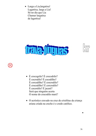 • Larga a Lia,largatixa!
Lagartixa, larga a Lia!
Só no dia que Lia
Chamar largatixa
de lagartixa!

• É crocogrilo? É crocodrilo?
É cocrodilo? É cocodilho?
É corcodilho? É crocrodilo?
É crocodilho? É corcrodilo?
É cocordilo? É jacaré?
Será que ninguém acerta
O nome do crocodilo maré?
• O acróstico cravado na cruz de crisólitas da criança
ariana criada na creche é o credo católico.

36
 