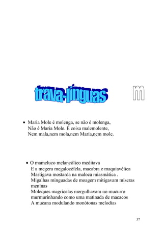 • Maria Mole é molenga, se não é molenga,
Não é Maria Mole. É coisa malemolente,
Nem mala,nem mola,nem Maria,nem mole.
• O mameluco melancólico meditava
E a megera megalocéfela, macabra e maquiavélica
Mastigava mostarda na maloca miasmática .
Migalhas minguadas de moagem mitigavam míseras
meninas
Moleques magricelas mergulhavam no mucurro
murmurinhando como uma matinada de macacos
A mucana modulando monótonas melodias
37
 