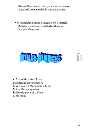 Moia milho e macacheira para a moqueca e o
munganzá do medonho de mumunamonas.
• O marteleiro acertou Marcelo com o martelo.
Martelo, marteleiro, martelada, Marcelo,
Dor que não quero!
• Mário Mora foi a Mora
Com tensão de vir embora
Mas como em Mora mora o Mora
Mário Mora perguntou
Então não mora cá o Mora
Mora mora.
38
 