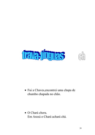 • Fui a Chaves,encontrei uma chapa de
chumbo chapada no chão.
• O Chará chora.
Em Araxá o Chará achará chá.
39
 