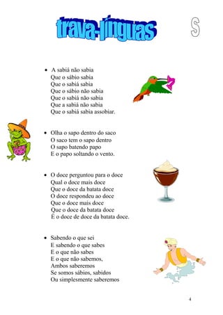 • A sabiá não sabia
Que o sábio sabia
Que o sabiá sabia
Que o sábio não sabia
Que o sabiá não sabia
Que a sabiá não sabia
Que o sabiá sabia assobiar.
• Olha o sapo dentro do saco
O saco tem o sapo dentro
O sapo batendo papo
E o papo soltando o vento.
• O doce perguntou para o doce
Qual o doce mais doce
Que o doce da batata doce
O doce respondeu ao doce
Que o doce mais doce
Que o doce da batata doce
É o doce de doce da batata doce.
• Sabendo o que sei
E sabendo o que sabes
E o que não sabes
E o que não sabemos,
Ambos saberemos
Se somos sábios, sabidos
Ou simplesmente saberemos
4
 