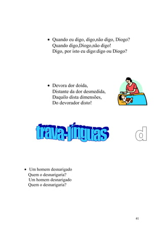 • Quando eu digo, digo,não digo, Diogo?
Quando digo,Diogo,não digo!
Digo, por isto eu digo:digo ou Diogo?
• Devora dor doída,
Distante da dor desmedida,
Daquilo dista dimensões,
Do devorador disto!
• Um homem desnarigado
Quem o desnarigaria?
Um homem desnarigado
Quem o desnarigaria?
41
 