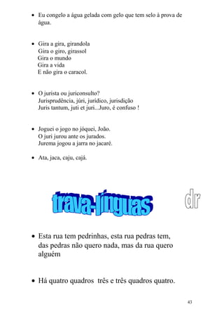 • Eu congelo a água gelada com gelo que tem selo à prova de
água.
• Gira a gira, girandola
Gira o giro, girassol
Gira o mundo
Gira a vida
E não gira o caracol.
• O jurista ou juriconsulto?
Jurisprudência, júri, jurídico, jurisdição
Juris tantum, juti et juri...Juro, é confuso !
• Joguei o jogo no jóquei, João.
O juri jurou ante os jurados.
Jurema jogou a jarra no jacaré.
• Ata, jaca, caju, cajá.
• Esta rua tem pedrinhas, esta rua pedras tem,
das pedras não quero nada, mas da rua quero
alguém
• Há quatro quadros três e três quadros quatro.
43
 