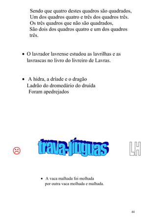 Sendo que quatro destes quadros são quadrados,
Um dos quadros quatro e três dos quadros três.
Os três quadros que não são quadrados,
São dois dos quadros quatro e um dos quadros
três.
• O lavrador lavrense estudou as lavrilhas e as
lavrascas no livro do livreiro de Lavras.
• A hidra, a dríade e o dragão
Ladrão do dromedário do druida
Foram apedrejados

• A vaca malhada foi molhada
por outra vaca molhada e malhada.
44
 