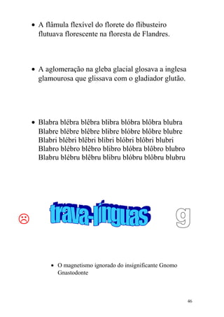 • A flâmula flexível do florete do flibusteiro
flutuava florescente na floresta de Flandres.
• A aglomeração na gleba glacial glosava a inglesa
glamourosa que glissava com o gladiador glutão.
• Blabra blébra blêbra blibra blóbra blôbra blubra
Blabre blébre blêbre blibre blóbre blôbre blubre
Blabri blébri blêbri blibri blóbri blôbri blubri
Blabro blébro blêbro blibro blóbra blôbro blubro
Blabru blébru blêbru blibru blóbru blôbru blubru

• O magnetismo ignorado do insignificante Gnomo
Gnastodonte
46
 