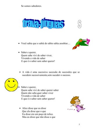 Se somos sabedores.
• Você sabia que o sabiá do sábio sabia assobiar....
• Saber e querer,
Quem sabe vivi de saber viver,
Vivendo a vida de saber
E que é o saber sem saber querer!
• A vida é uma sucessiva sucessão de sucessões que se
sucedem sucessivamente,sem suceder o sucesso.
• Saber e querer,
Quem sabe vivi de saber querer saber
Quem não sabe,quer saber viver
Vivendo a vida de saber
E que é o saber sem saber querer!
• Alice disse que eu disse
Que ela disse que o que
Eu disse era um poço de tolice.
Mas eu disse que não disse o que
5
 