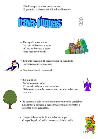 Ela disse que eu disse que ela disse,
E quem fez o disse-disse foi a dona Berenice.
• Por aquela serra acima
Vai um velho seco e peco.
-Ó seu velho seco e peco!
Este cepo seco é seu?
• Era uma sucessão de sucessos que se sucediam
sucessivamente sem cessar.
• Se cá nevasse faziasse cá ski.
• Sei o que sei
Sabemos o que sabes
O que não sabes é o que sabemos
Sabemos como sabem os sábios com seus saborosos
saberes.
• Se sessenta e seis serras serram sessenta e seis cerejeiras
Seiscentos e sessenta e seis serras serrarão seiscentos e
sessenta e seis cerejeiras.
• O sapo Sabino sabia da sua saborosa sopa.
O sapo Sapudo só sabia que o sapo Sabino sabia.
6
 