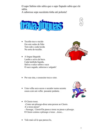 O sapo Sabino não sabia que o sapo Sapudo sabia que ele
sabia.
A saborosa sopa suculenta tinha até polenta!
• Tecelão tece o tecido
Em sete sedas de Sião
Tem sido a seda tecida
Na sorte do tecelão.
• A lingua lânguida
Lambe a seiva da boca.
Cada lambida líquida,
Saliva o sulco salino e seca
O suco sugado, saboroso e salgado!
• Por sua sina, o assassino toca o sino.
• Uma velha seca secou o secador numa secante
casou com um velho passante pedante.
• O Cássio tosse.
-Come um pêssego-disse uma pessoa ao Cássio.
-E a tosse passa?
- Sossega, Cássio!Ou passa a tosse ou passa o pêssego.
O Cássio comeu o pêssego e tosse ...tosse...
• Vale mais sê-lo que parece-lo,
7
 