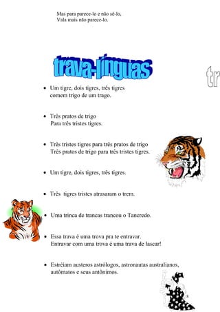 Mas para parece-lo e não sê-lo,
Vala mais não parece-lo.
• Um tigre, dois tigres, três tigres
comem trigo de um trago.
• Três pratos de trigo
Para três tristes tigres.
• Três tristes tigres para três pratos de trigo
Três pratos de trigo para três tristes tigres.
• Um tigre, dois tigres, três tigres.
• Três tigres tristes atrasaram o trem.
• Uma trinca de trancas trancou o Tancredo.
• Essa trava é uma trova pra te entravar.
Entravar com uma trova é uma trava de lascar!
• Estréiam austeros astrólogos, astronautas australianos,
autômatos e seus antônimos.
8
 