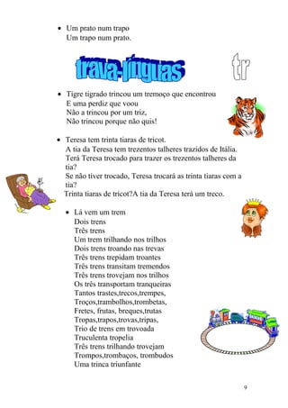 • Um prato num trapo
Um trapo num prato.
• Tigre tigrado trincou um tremoço que encontrou
E uma perdiz que voou
Não a trincou por um triz,
Não trincou porque não quis!
• Teresa tem trinta tiaras de tricot.
A tia da Teresa tem trezentos talheres trazidos de Itália.
Terá Teresa trocado para trazer os trezentos talheres da
tia?
Se não tiver trocado, Teresa trocará as trinta tiaras com a
tia?
Trinta tiaras de tricot?A tia da Teresa terá um treco.
• Lá vem um trem
Dois trens
Três trens
Um trem trilhando nos trilhos
Dois trens troando nas trevas
Três trens trepidam troantes
Três trens transitam tremendos
Três trens trovejam nos trilhos
Os três transportam tranqueiras
Tantos trastes,trecos,trempes,
Troços,trambolhos,trombetas,
Fretes, frutas, breques,trutas
Tropas,trapos,trovas,tripas,
Trio de trens em trovoada
Truculenta tropelia
Três trens trilhando trovejam
Trompos,trombaços, trombudos
Uma trinca triunfante
9
 