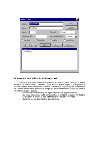 16. CRIANDO UMA BARRA DE FERRAMENTAS
Para adicionar uma barra de ferramentas ao seu programa, primeiro é preciso
adicionar um componente à Toolbox. Clique sobre o menu Project > Components e
escolha a opção Microsoft Windows Common Controls 5.0. Surgirão alguns componentes
na Toolbox, dentre eles o Toolbar e o ImageList, que utilizaremos na criação da barra de
ferramentas. Siga os passos:
- Desenhe no seu formulário um objeto Toolbar e um objeto ImageList.
- No objeto ImageList, serão armazenadas as imagens utilizadas na Toolbar.
Clique sobre o ImageList com o botão direito e escolha Properties.
- Na janela que se abre, escolha a guia Images.
 