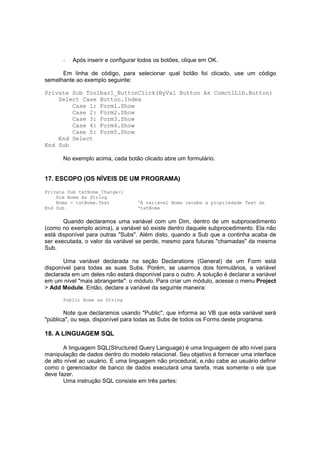 - Após inserir e configurar todos os botões, clique em OK.
Em linha de código, para selecionar qual botão foi clicado, use um código
semelhante ao exemplo seguinte:
Private Sub Toolbar1_ButtonClick(ByVal Button As ComctlLib.Button)
Select Case Button.Index
Case 1: Form1.Show
Case 2: Form2.Show
Case 3: Form3.Show
Case 4: Form4.Show
Case 5: Form5.Show
End Select
End Sub
No exemplo acima, cada botão clicado abre um formulário.
17. ESCOPO (OS NÍVEIS DE UM PROGRAMA)
Private Sub txtNome_Change()
Dim Nome As String
Nome = txtNome.Text ‘A variável Nome recebe a propriedade Text da
End Sub ‘txtNome
Quando declaramos uma variável com um Dim, dentro de um subprocedimento
(como no exemplo acima), a variável só existe dentro daquele subprocedimento. Ela não
está disponível para outras "Subs". Além disto, quando a Sub que a continha acaba de
ser executada, o valor da variável se perde, mesmo para futuras "chamadas" da mesma
Sub.
Uma variável declarada na seção Declarations (General) de um Form está
disponível para todas as suas Subs. Porém, se usarmos dois formulários, a variável
declarada em um deles não estará disponível para o outro. A solução é declarar a variável
em um nível "mais abrangente": o módulo. Para criar um módulo, acesse o menu Project
> Add Module. Então, declare a variável da seguinte maneira:
Public Nome as String
Note que declaramos usando "Public", que informa ao VB que esta variável será
"pública", ou seja, disponível para todas as Subs de todos os Forms deste programa.
18. A LINGUAGEM SQL
A linguagem SQL(Structured Query Language) é uma linguagem de alto nível para
manipulação de dados dentro do modelo relacional. Seu objetivo é fornecer uma interface
de alto nível ao usuário. É uma linguagem não procedural, e,não cabe ao usuário definir
como o gerenciador de banco de dados executará uma tarefa, mas somente o ele que
deve fazer.
Uma instrução SQL consiste em três partes:
 