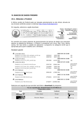 19. BANCOS DE DADOS FIREBIRD
19.1. Obtendo o Firebird
A última versão do Firebird pode ser baixada gratuitamente no site oficial, através de
seu browser preferido acesse o endereço http://www.firebirdsql.com/.
Em seguida, selecione a opção download.
Ao contrário de muitos sistemas de gerenciamento de bancos de dados que executam
apenas na plataforma Windows, o Firebird é compatível com Linux, Mac, Unix, dentre
outros. Por isso tenha o cuidado de selecionar o programa na categoria win32 que é
apropriada para quem trabalha com o Windows.
Selecione em seguida de que servidor será feito o download do programa:
 