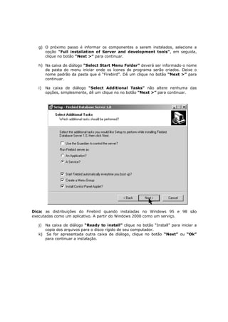 g) O próximo passo é informar os componentes a serem instalados, selecione a
opção “Full installation of Server and development tools”, em seguida,
clique no botão “Next >” para continuar.
h) Na caixa de diálogo “Select Start Menu Folder” deverá ser informado o nome
da pasta do menu iniciar onde os ícones do programa serão criados. Deixe o
nome padrão da pasta que é “Firebird”. Dê um clique no botão “Next >” para
continuar.
i) Na caixa de diálogo “Select Additional Tasks” não altere nenhuma das
opções, simplesmente, dê um clique no no botão “Next >” para continuar.
Dica: as distribuições do Firebird quando instaladas no Windows 95 e 98 são
executadas como um aplicativo. A partir do Windows 2000 como um serviço.
j) Na caixa de diálogo “Ready to install” clique no botão “Install” para iniciar a
copia dos arquivos para o disco rígido de seu computador.
k) Se for apresentada outra caixa de diálogo, clique no botão “Next” ou “Ok”
para continuar a instalação.
 