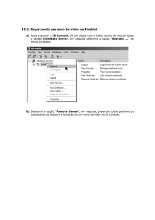 19.3. Registrando um novo Servidor no Firebird
a) Após executar o IB Console, dê um clique com o botão direito do mouse sobre
o objeto InterBase Server, em seguida selecione a opção “Register ...” do
menu de atalho.
b) Selecione a opção “Remote Server”, em seguida, preenche todos parâmetros
necessários ao registro e conexão de um novo servidor no IB Console.
 