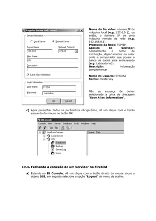 Nome do Servidor: número IP da
máquina local (e.g. 127.0.0.1), ou
então, o número IP de uma
máquina remota da rede (e.g.
192.168.0.1).
Protocolo da Rede: TCP/IP.
Apelido do Servidor:
normalmente o nome da
instituição, departamento ou setor
onde o computador que possui o
banco de dados esta armazenado
(e.g. Laboratorio3).
Descrição: informação
complementar
Nome do Usuário: SYSDBA
Senha: masterkey
Não se esqueça de deixar
selecionada a caixa de checagem
“Save Alias Information”.
c) Após preencher todos os parâmetros obrigatórios, dê um clique com o botão
esquerdo do mouse no botão OK.
19.4. Fechando a conexão de um Servidor no Firebird
a) Estando no IB Console, dê um clique com o botão direito do mouse sobre o
objeto DSI, em seguida selecione a opção “Logout” do menu de atalho.
 