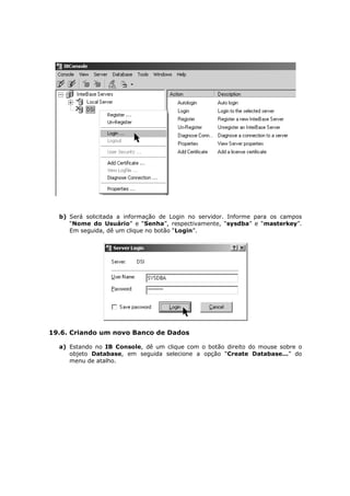 b) Será solicitada a informação de Login no servidor. Informe para os campos
“Nome do Usuário” e “Senha”, respectivamente, “sysdba” e “masterkey”.
Em seguida, dê um clique no botão “Login”.
19.6. Criando um novo Banco de Dados
a) Estando no IB Console, dê um clique com o botão direito do mouse sobre o
objeto Database, em seguida selecione a opção “Create Database...” do
menu de atalho.
 