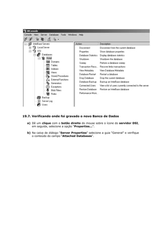 19.7. Verificando onde foi gravado o novo Banco de Dados
a) Dê um clique com o botão direito do mouse sobre o ícone do servidor DSI,
em seguida, selecione a opção “Properties...”.
b) Na caixa de diálogo “Server Properties” selecione a guia “General” e verifique
o conteúdo do campo “Attached Databases”.
 