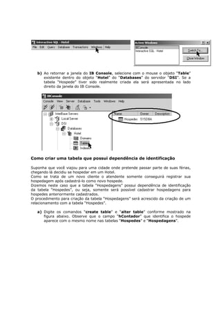 b) Ao retornar a janela do IB Console, selecione com o mouse o objeto “Table”
existente dentro do objeto “Hotel” do “Databases” do servidor “DSI”. Se a
tabela “Hospede” tiver sido realmente criada ela será apresentada no lado
direito da janela do IB Console.
Como criar uma tabela que possui dependência de identificação
Suponha que você viajou para uma cidade onde pretende passar parte de suas férias,
chegando lá decidiu se hospedar em um Hotel.
Como se trata de um novo cliente o atendente somente conseguirá registrar sua
hospedagem após cadastrá-lo como novo hospede.
Dizemos neste caso que a tabela “Hospedagens” possui dependência de identificação
da tabela “Hospedes”, ou seja, somente será possível cadastrar hospedagens para
hospedes anteriormente cadastrados.
O procedimento para criação da tabela “Hospedagens” será acrescido da criação de um
relacionamento com a tabela “Hospedes”.
a) Digite os comandos “create table” e “alter table” conforme mostrado na
figura abaixo. Observe que o campo “hContador” que identifica o hospede
aparece com o mesmo nome nas tabelas “Hospedes” e “Hospedagens”.
 
