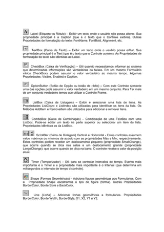 Label (Etiqueta ou Rótulo) – Exibir um texto onde o usuário não possa alterar. Sua
propriedade principal é a Caption (que é o texto que o Controle exibirá). Outras
Propriedades de formatação do texto: FontName, FontBold, Alignment, etc.
TextBox (Caixa de Texto) – Exibir um texto onde o usuário possa editar. Sua
propriedade principal é o Text (que é o texto que o Controle contem). As Propriedades de
formatação do texto são idênticas ao Label.
CheckBox (Caixa de Verificação) – Útil quando necessitamos informar ao sistema
que determinadas informações são verdadeiras ou falsas. Em um mesmo Formulário
vários CheckBoxs podem assumir o valor verdadeiro ao mesmo tempo. Algumas
Propriedades: Visible, Enabled e Caption.
OptionButton (Botão de Opção ou botão de rádio) – Com este Controle somente
uma das opções pode assumir o valor verdadeiro em um mesmo conjunto. Para Ter mais
de um conjunto verdadeiro temos que utilizar o Controle Frame.
ListBox (Caixa de Listagem) – Exibir e selecionar uma lista de itens. As
Propriedades ListCount e ListIndex são utilizadas para identificar os itens da lista. Os
Métodos AddItem e RemoveItem são utilizados para adicionar e remover itens.
ComboBox (Caixa de Combinação) – Combinação de uma TextBox com uma
ListBox. Pode-se editar um texto na parte superior ou selecionar um item da lista.
Propriedades idênticas as da ListBox.
ScrollBar (Barra de Rolagem) Vertical e Horizontal - Estes controles assumem
valos máximos ou mínimos de acordo com as propriedades Max e Min, respectivamente.
Estes controles podem receber um deslocamento pequeno (propriedade SmallChange),
que ocorre quando se clica nas setas e um deslocamento grande (propriedade
LangeChange), que ocorre quando se clica na barra. O controle recebe o valor da posição
atual.
Timer (Temporizador) – Útil para se controlar intervalos de tempo. Evento mais
importante é o Timer e a propriedade mais importante é o Interval (que determina em
milisegundos o intervalo de tempo d controle).
Shape (Formas Geométricas) – Adiciona figuras geométricas aos Formulários. Com
a Propriedade Shape escolhemos o tipo de figura (forma). Outras Propriedades
BorderColor, BorderStyle e BackColor.
Line (Linha) – Adicionar linhas geométricas a formulários. Propriedades
BorderColor, BorderWidth, BorderStyle, X1, X2, Y1 e Y2.
 