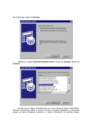 Na próxima tela, clique em Avançar.
Selecione a opção Firebird/Interbase(r) driver e clique em Avançar, depois em
Concluir.
Na tela que se segue, deveremos dar um nome à fonte de dados criada (DSN).
Também será preciso indicar o arquivo do banco de dados (Database), a conta para
acesso ao banco (Database Account) e a senha (Password). No exemplo abaixo,
 