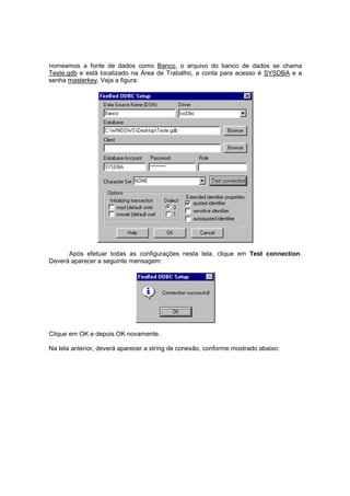 nomeamos a fonte de dados como Banco, o arquivo do banco de dados se chama
Teste.gdb e está localizado na Área de Trabalho, a conta para acesso é SYSDBA e a
senha masterkey. Veja a figura:
Após efetuar todas as configurações nesta tela, clique em Test connection.
Deverá aparecer a seguinte mensagem:
Clique em OK e depois OK novamente.
Na tela anterior, deverá aparecer a string de conexão, conforme mostrado abaixo:
 