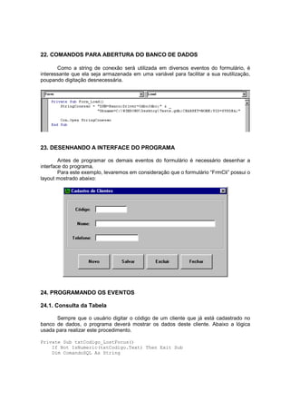 22. COMANDOS PARA ABERTURA DO BANCO DE DADOS
Como a string de conexão será utilizada em diversos eventos do formulário, é
interessante que ela seja armazenada em uma variável para facilitar a sua reutilização,
poupando digitação desnecessária.
23. DESENHANDO A INTERFACE DO PROGRAMA
Antes de programar os demais eventos do formulário é necessário desenhar a
interface do programa.
Para este exemplo, levaremos em consideração que o formulário “FrmCli” possui o
layout mostrado abaixo:
24. PROGRAMANDO OS EVENTOS
24.1. Consulta da Tabela
Sempre que o usuário digitar o código de um cliente que já está cadastrado no
banco de dados, o programa deverá mostrar os dados deste cliente. Abaixo a lógica
usada para realizar este procedimento.
Private Sub txtCodigo_LostFocus()
If Not IsNumeric(txtCodigo.Text) Then Exit Sub
Dim ComandoSQL As String
 
