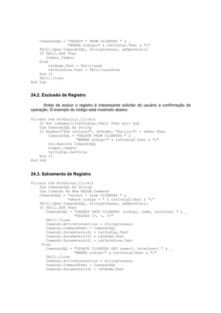 ComandoSQL = "SELECT * FROM CLIENTES " & _
"WHERE Codigo=" & txtCodigo.Text & ";"
TbCli.Open ComandoSQL, StringConexao, adOpenStatic
If TbCli.EOF Then
Limpar_Campos
Else
txtNome.Text = TbCli!nome
txtTelefone.Text = TbCli!telefone
End If
TbCli.Close
End Sub
24.2. Exclusão de Registro
Antes de excluir o registro é interessante solicitar do usuário a confirmação da
operação. O exemplo do código está mostrado abaixo:
Private Sub btnExcluir_Click()
If Not IsNumeric(txtCodigo.Text) Then Exit Sub
Dim ComandoSQL As String
If MsgBox("Tem certeza?", vbYesNo, "Excluir") = vbYes Then
ComandoSQL = "DELETE FROM CLIENTES " & _
"WHERE Codigo=" & txtCodigo.Text & ";"
Con.Execute ComandoSQL
Limpar_Campos
txtCodigo.SetFocus
End If
End Sub
24.3. Salvamento de Registro
Private Sub btnSalvar_Click()
Dim ComandoSQL As String
Dim Comando As New ADODB.Command
ComandoSQL = "select * from CLIENTES " & _
"where codigo = " & txtCodigo.Text & ";"
TbCli.Open ComandoSQL, StringConexao, adOpenStatic
If TbCli.EOF Then
ComandoSQL = "INSERT INTO CLIENTES (codigo, nome, telefone) " & _
"VALUES (?, ?, ?)"
TbCli.Close
Comando.ActiveConnection = StringConexao
Comando.CommandText = ComandoSQL
Comando.Parameters(0) = txtCodigo.Text
Comando.Parameters(1) = txtNome.Text
Comando.Parameters(2) = txtTelefone.Text
Else
ComandoSQL = "UPDATE CLIENTES SET nome=?, telefone=? " & _
"WHERE codigo=" & txtCodigo.Text & ";"
TbCli.Close
Comando.ActiveConnection = StringConexao
Comando.CommandText = ComandoSQL
Comando.Parameters(0) = txtNome.Text
 