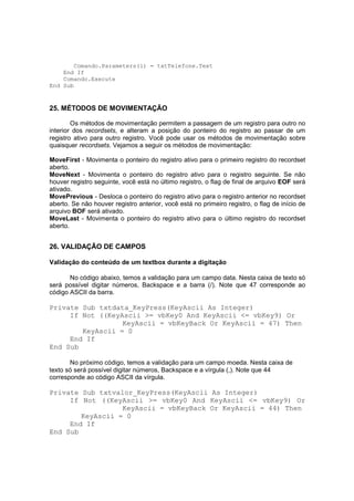 Comando.Parameters(1) = txtTelefone.Text
End If
Comando.Execute
End Sub
25. MÉTODOS DE MOVIMENTAÇÃO
Os métodos de movimentação permitem a passagem de um registro para outro no
interior dos recordsets, e alteram a posição do ponteiro do registro ao passar de um
registro ativo para outro registro. Você pode usar os métodos de movimentação sobre
quaisquer recordsets. Vejamos a seguir os métodos de movimentação:
MoveFirst - Movimenta o ponteiro do registro ativo para o primeiro registro do recordset
aberto.
MoveNext - Movimenta o ponteiro do registro ativo para o registro seguinte. Se não
houver registro seguinte, você está no último registro, o flag de final de arquivo EOF será
ativado.
MovePrevious - Desloca o ponteiro do registro ativo para o registro anterior no recordset
aberto. Se não houver registro anterior, você está no primeiro registro, o flag de início de
arquivo BOF será ativado.
MoveLast - Movimenta o ponteiro do registro ativo para o último registro do recordset
aberto.
26. VALIDAÇÃO DE CAMPOS
Validação do conteúdo de um textbox durante a digitação
No código abaixo, temos a validação para um campo data. Nesta caixa de texto só
será possível digitar números, Backspace e a barra (/). Note que 47 corresponde ao
código ASCII da barra.
Private Sub txtdata_KeyPress(KeyAscii As Integer)
If Not ((KeyAscii >= vbKey0 And KeyAscii <= vbKey9) Or
KeyAscii = vbKeyBack Or KeyAscii = 47) Then
KeyAscii = 0
End If
End Sub
No próximo código, temos a validação para um campo moeda. Nesta caixa de
texto só será possível digitar números, Backspace e a vírgula (,). Note que 44
corresponde ao código ASCII da vírgula.
Private Sub txtvalor_KeyPress(KeyAscii As Integer)
If Not ((KeyAscii >= vbKey0 And KeyAscii <= vbKey9) Or
KeyAscii = vbKeyBack Or KeyAscii = 44) Then
KeyAscii = 0
End If
End Sub
 