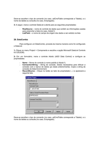 Deve-se escolher o tipo de comando (no caso, adCmdTable corresponde a Tabela), e o
nome da tabela ou consulta (no caso, Empregado).
3- A seguir, insira o controle DataList e atente para as seguintes propriedades:
- RowSource – nome do controle de dados que contém as informações usadas
para preencher a lista (no caso, Adodc1)
- ListField – o nome do campo da origem dos dados a ser exibido na lista
28. DataCombo
Para configurar um DataCombo, proceda da mesma maneira como foi configurado
o DataList:
1- Clique no menu Project > Components e escolha a opção Microsoft DataList Controls
6.0 (OLEDB).
2- Em um formulário, insira o controle Adodc (ADO Data Control) e configure as
propriedades:
- Name – Nome do controle (o nome padrão é Adodc1).
- ConnectionString – String de conexão. Dados necessários para efetuar a
conexão com o banco de dados (já citada anteriormente). Copie a string de
conexão do Data Environment.
- RecordSource – Clique no botão ao lado da propriedade (...) e aparecerá a
seguinte tela:
Deve-se escolher o tipo de comando (no caso, adCmdTable corresponde a Tabela), e o
nome da tabela ou consulta (no caso, Empregado).
 