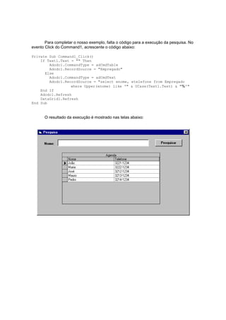 Para completar o nosso exemplo, falta o código para a execução da pesquisa. No
evento Click do Command1, acrescente o código abaixo:
Private Sub Command1_Click()
If Text1.Text = "" Then
Adodc1.CommandType = adCmdTable
Adodc1.RecordSource = "Empregado"
Else
Adodc1.CommandType = adCmdText
Adodc1.RecordSource = "select enome, etelefone from Empregado
where Upper(enome) like '" & UCase(Text1.Text) & "%'"
End If
Adodc1.Refresh
DataGrid1.Refresh
End Sub
O resultado da execução é mostrado nas telas abaixo:
 