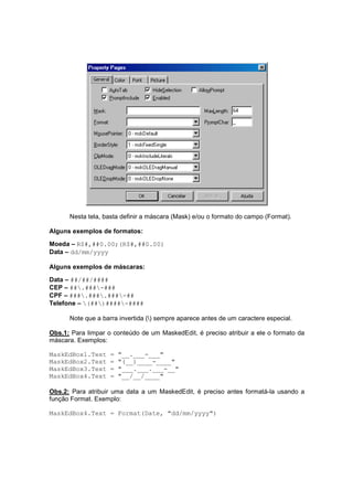 Nesta tela, basta definir a máscara (Mask) e/ou o formato do campo (Format).
Alguns exemplos de formatos:
Moeda – R$#,##0.00;(R$#,##0.00)
Data – dd/mm/yyyy
Alguns exemplos de máscaras:
Data – ##/##/####
CEP – ##.###-###
CPF – ###.###.###-##
Telefone – (##)####-####
Note que a barra invertida () sempre aparece antes de um caractere especial.
Obs.1: Para limpar o conteúdo de um MaskedEdit, é preciso atribuir a ele o formato da
máscara. Exemplos:
MaskEdBox1.Text = "__.___-___"
MaskEdBox2.Text = "(__)____-____"
MaskEdBox3.Text = "___.___.___-__"
MaskEdBox4.Text = "__/__/____"
Obs.2: Para atribuir uma data a um MaskedEdit, é preciso antes formatá-la usando a
função Format. Exemplo:
MaskEdBox4.Text = Format(Date, "dd/mm/yyyy")
 