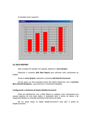 O resultado será o seguinte:
32. DATA REPORT
Abra o projeto em questão. Em seguida, selecione o menu Project.
Selecione o comando Add Data Report para adicionar este componente ao
projeto.
Ainda no menu Project, selecione o comando Add Data Environment.
Se por acaso um dos comandos acima não estiver disponível, use o comando
More ActiveX Designers... para adicionar o componente desejado.
Configurando o Ambiente de Dados (DataEnvironment)
Antes de trabalharmos com o Data Report ou qualquer outro componente que
acesse registros de uma base dados, é necessário abrir o banco de dados e as
respectivas tabelas ou consultas existentes neste banco de dados.
Dê um duplo clique no objeto DataEnvironment1 para abrir a janela do
DataEnvironment.
 