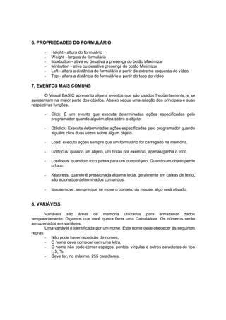 6. PROPRIEDADES DO FORMULÁRIO
- Height - altura do formulário
- Weight - largura do formulário
- Maxbutton - ativa ou desativa a presença do botão Maximizar
- Minbutton - ativa ou desativa presença do botão Minimizar
- Left - altera a distância do formulário a partir da extrema esquerda do vídeo
- Top - altera a distância do formulário a partir do topo do vídeo
7. EVENTOS MAIS COMUNS
O Visual BASIC apresenta alguns eventos que são usados freqüentemente, e se
apresentam na maior parte dos objetos. Abaixo segue uma relação dos principais e suas
respectivas funções.
- Click: É um evento que executa determinadas ações especificadas pelo
programador quando alguém clica sobre o objeto.
- Dblclick: Executa determinadas ações especificadas pelo programador quando
alguém clica duas vezes sobre algum objeto.
- Load: executa ações sempre que um formulário for carregado na memória.
- Gotfocus: quando um objeto, um botão por exemplo, apenas ganha o foco.
- Lostfocus: quando o foco passa para um outro objeto. Quando um objeto perde
o foco.
- Keypress: quando é pressionada alguma tecla, geralmente em caixas de texto,
são acionados determinados comandos.
- Mousemove: sempre que se move o ponteiro do mouse, algo será ativado.
8. VARIÁVEIS
Variáveis são áreas de memória utilizadas para armazenar dados
temporariamente. Digamos que você queira fazer uma Calculadora. Os números serão
armazenados em variáveis.
Uma variável é identificada por um nome. Este nome deve obedecer às seguintes
regras:
- Não pode haver repetição de nomes.
- O nome deve começar com uma letra.
- O nome não pode conter espaços, pontos, vírgulas e outros caracteres do tipo
!, $, %.
- Deve ter, no máximo, 255 caracteres.
 