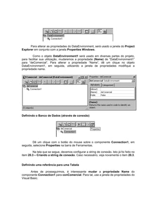 Para alterar as propriedades do DataEnvironment, será usado a janela do Project
Explorer em conjunto com a janela Properties Windows.
Como o objeto DataEnvironment1 será usado em diversas partes do projeto,
para facilitar sua utilização, mudaremos a propriedade (Name) de “DataEnvironment1”
para “deComercial”. Para alterar a propriedade “Name”, dê um clique no objeto
DataEnvironment1, em seguida, utilizando a janela de propriedades modifique a
propriedade name.
Definindo o Banco de Dados (através de conexão)
Dê um clique com o botão do mouse sobre o componente Connection1, em
seguida, selecione Properties na barra de Ferramentas.
Na tela que se segue, devemos configurar a string de conexão. Isto já foi feito no
item 20.3 – Criando a string de conexão. Caso necessário, veja novamente o item 20.3.
Definindo uma referência para uma Tabela
Antes de prosseguirmos, é interessante mudar a propriedade Name do
componente Connection1 para conComercial. Para tal, use a janela de propriedades do
Visual Basic.
 