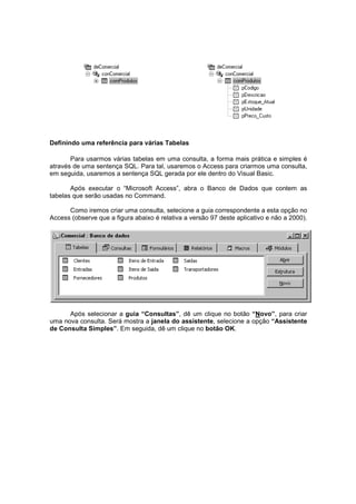 Definindo uma referência para várias Tabelas
Para usarmos várias tabelas em uma consulta, a forma mais prática e simples é
através de uma sentença SQL. Para tal, usaremos o Access para criarmos uma consulta,
em seguida, usaremos a sentença SQL gerada por ele dentro do Visual Basic.
Após executar o “Microsoft Access”, abra o Banco de Dados que contem as
tabelas que serão usadas no Command.
Como iremos criar uma consulta, selecione a guia correspondente a esta opção no
Access (observe que a figura abaixo é relativa a versão 97 deste aplicativo e não a 2000).
Após selecionar a guia “Consultas”, dê um clique no botão “Novo”, para criar
uma nova consulta. Será mostra a janela do assistente, selecione a opção “Assistente
de Consulta Simples”. Em seguida, dê um clique no botão OK.
 