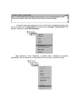 O próximo passo será adicionar um novo “Command” no DataEnvironment, para
tal, dê um clique com o botão direito do mouse sobre a conexão “conComercial”, em
seguida, selecione a opção Add Command.
Após adicionar o novo Command, o próximo será a alteração de algumas
propriedades. Dê um clique com o botão direito do mouse sobre o command criado.
 