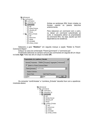 Ambas as sentenças SQL foram criadas no
Access usando os passos descritos
anteriormente.
Para relacionar um command com o outro,
ou deixar um command subordinado ao
outro, é necessário alterar as propriedades
do command filho. Ou seja, aquele que tem
dependência de existência.
Selecione a guia “Relation” em seguida marque a opção “Relate to Parent
Command Object”.
Indique na caixa de combinação “Parent Command” o “command pai”.
Finalmente selecione os campos comuns aos commands em seguida dê um clique
no botão Add. Feito isso dê um clique no botão OK.
Os comands “comEntradas” e “comItens_Entrada” deverão ficar com a aparência
mostrada abaixo:
 