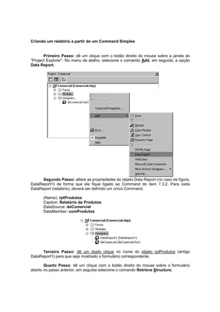 Criando um relatório a partir de um Command Simples
Primeiro Passo: dê um clique com o botão direito do mouse sobre a janela do
“Project Explorer”. No menu de atalho, selecione o comando Add, em seguida, a opção
Data Report.
Segundo Passo: altere as propriedades do objeto Data Report (no caso da figura,
DataReport1) de forma que ele fique ligado ao Command do item 7.3.2. Para cada
DataReport (relatório), deverá ser definido um único Command.
(Name): rptProdutos
Caption: Relatório de Produtos
DataSource: deComercial
DataMember: comProdutos
Terceiro Passo: dê um duplo clique no ícone do objeto rptProdutos (antigo
DataReport1) para que seja mostrado o formulário correspondente.
Quarto Passo: dê um clique com o botão direito do mouse sobre o formulário
aberto no passo anterior, em seguida selecione o comando Retrieve Structure.
 