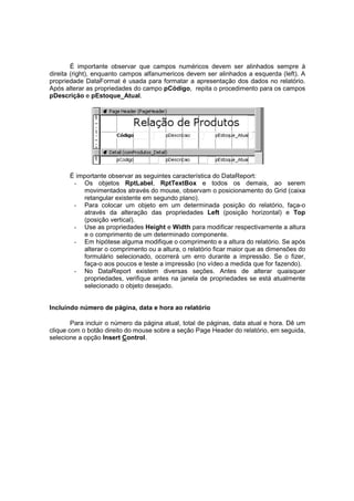 É importante observar que campos numéricos devem ser alinhados sempre à
direita (right), enquanto campos alfanumericos devem ser alinhados a esquerda (left). A
propriedade DataFormat é usada para formatar a apresentação dos dados no relatório.
Após alterar as propriedades do campo pCódigo, repita o procedimento para os campos
pDescrição e pEstoque_Atual.
É importante observar as seguintes característica do DataReport:
- Os objetos RptLabel, RptTextBox e todos os demais, ao serem
movimentados através do mouse, observam o posicionamento do Grid (caixa
retangular existente em segundo plano).
- Para colocar um objeto em um determinada posição do relatório, faça-o
através da alteração das propriedades Left (posição horizontal) e Top
(posição vertical).
- Use as propriedades Height e Width para modificar respectivamente a altura
e o comprimento de um determinado componente.
- Em hipótese alguma modifique o comprimento e a altura do relatório. Se após
alterar o comprimento ou a altura, o relatório ficar maior que as dimensões do
formulário selecionado, ocorrerá um erro durante a impressão. Se o fizer,
faça-o aos poucos e teste a impressão (no vídeo a medida que for fazendo).
- No DataReport existem diversas seções. Antes de alterar quaisquer
propriedades, verifique antes na janela de propriedades se está atualmente
selecionado o objeto desejado.
Incluindo número de página, data e hora ao relatório
Para incluir o número da página atual, total de páginas, data atual e hora. Dê um
clique com o botão direito do mouse sobre a seção Page Header do relatório, em seguida,
selecione a opção Insert Control.
 